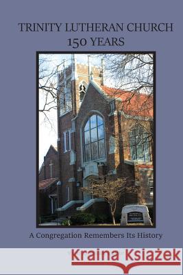 Trinity Lutheran Church 150 Years: A Congregation Remembers Its History Brian Elster Maureen (Micki) Carroll Vicki L. Julian 9781544033099