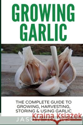 Growing Garlic - A Complete Guide to Growing, Harvesting & Using Garlic Jason Johns 9781544042701 Createspace Independent Publishing Platform