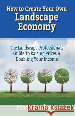 How To Create Your Own Landscape Economy: The Landscape Professionals Guide To Raising Prices & Doubling Your Income Hudson, Matt 9781544054490 Createspace Independent Publishing Platform