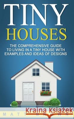 Tiny Houses: The Comprehensive Guide to Living in a Tiny House with Examples and Ideas of Designs Matt Brown 9781544068039 Createspace Independent Publishing Platform