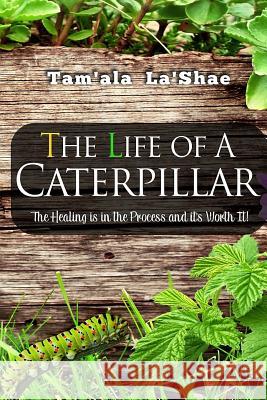 The Life Of A Caterpillar: The Healing Is In the Process and It's Worth It! La'shae, Tam'ala 9781544070704