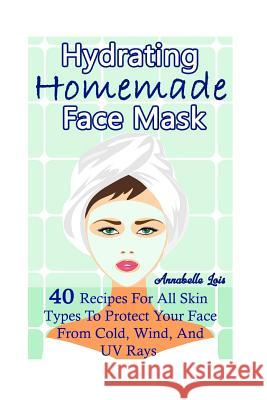Homemade Hydrating Face Mask: 40 Recipes For All Skin Types To Protect Your Face From Cold, Wind, And UV Rays: (Natural Skin Care, Organic Skin Care Lois, Annabelle 9781544103556