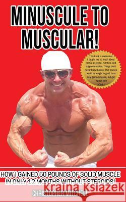 Minuscule To Muscular!: How I Gained 50 Pounds Of Solid Muscle In Only 12 Months Without Steroids! Mitchell, Christopher 9781544105949