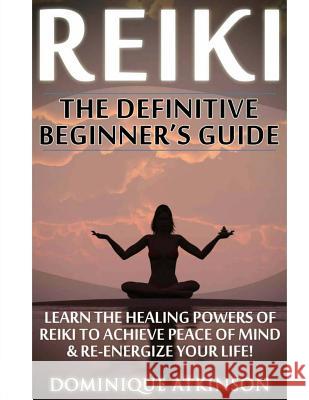 Reiki: The Definitive Beginner's Guide: Learn the Healing Powers of Reiki to Re-Energize your Life & Achieve Peace of Mind. R Atkinson, Dominique 9781544149868 Createspace Independent Publishing Platform