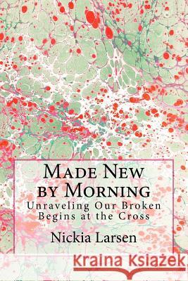 Made New by Morning: Unraveling Our Broken Begins at the Cross Nickia Larsen 9781544170060 Createspace Independent Publishing Platform