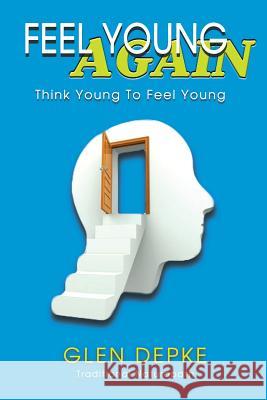 Feel Young Again!: Think Young to Feel Young Glen Depke 9781544171579