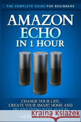 Amazon Echo in 1 Hour: The Complete Guide for Beginners - Change Your Life, Create Your Smart Home and Do Anything with Alexa! Joel Goodwin 9781544181936 Createspace Independent Publishing Platform