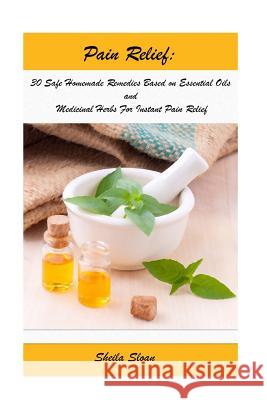 Pain Relief: 30 Safe Homemade Remedies Using Essential Oils And Medicinal Herbs For Instant Pain Relief: (Essential Oils, Diffuser Sloan, Sheila 9781544213095