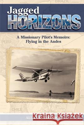 Jagged Horizons: A Missionary Pilot's Memoirs: Flying in the Andes Allan R. Thomson Corey Dickinson Dr Jock MacKay 9781544233628