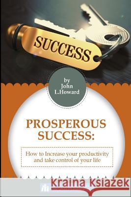 Prosperous Success: How To Increase Your Productivity And Take Control of Your Life John L. Howard 9781544237428 Createspace Independent Publishing Platform
