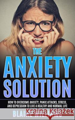 The Anxiety Solution: How To Overcome Anxiety, Panic Attacks, Stress, And Depression To Live A Healthy And Normal Life Williams, Blaine 9781544248806 Createspace Independent Publishing Platform