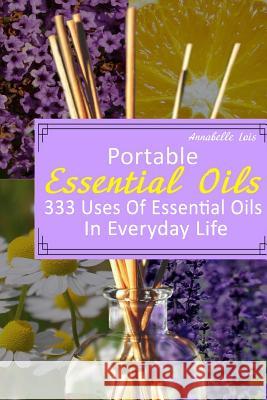 Portable Essential Oils: 333 Uses Of Essential Oils In Everyday Life: (Young Living Essential Oils Guide, Essential Oils Book, Essential Oils F Lois, Annabelle 9781544279930