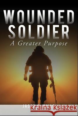 Wounded Soldier: A Greater Purpose Jason Mills 9781544298498 Createspace Independent Publishing Platform