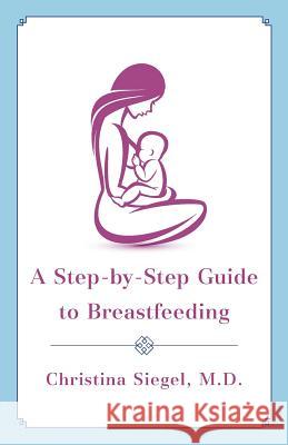 A Step-By-Step Guide to Breastfeeding Christina Siegel M D 9781544500812 Publishing In A Box