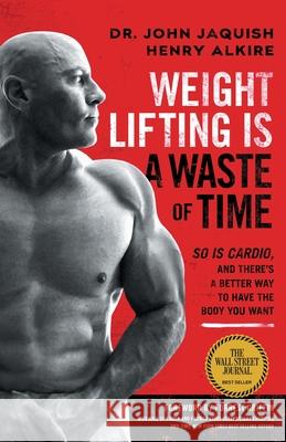 Weight Lifting Is a Waste of Time: So Is Cardio, and There's a Better Way to Have the Body You Want John Jaquish Henry Alkire 9781544508931