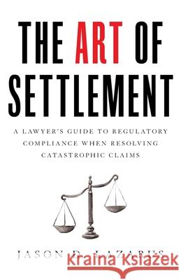 The Art of Settlement: A Lawyer's Guide to Regulatory Compliance when Resolving Catastrophic Claims Jason D. Lazarus 9781544509815 Houndstooth Press