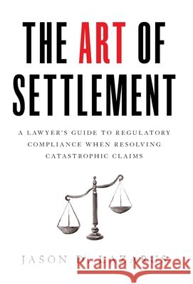 The Art of Settlement: A Lawyer's Guide to Regulatory Compliance when Resolving Catastrophic Claims Jason D. Lazarus 9781544509822 Houndstooth Press