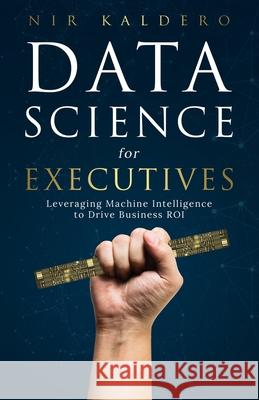 Data Science for Executives: Leveraging Machine Intelligence to Drive Business ROI Kaldero, Nir 9781544511252 Lioncrest Publishing