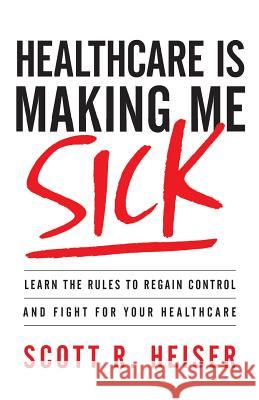 Healthcare Is Making Me Sick: Learn the Rules to Regain Control and Fight for Your Healthcare Scott R. Heiser 9781544511979