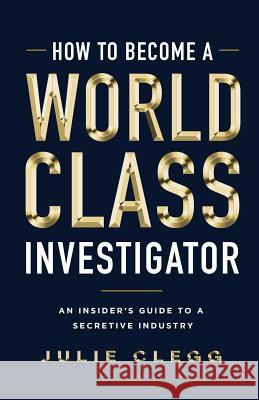 How to Become a World-Class Investigator: An Insider's Guide to a Secretive Industry Julie Clegg 9781544512099 Lioncrest Publishing