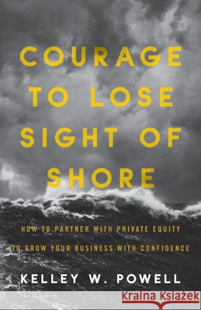 Courage to Lose Sight of Shore: How to Partner with Private Equity to Grow Your Business with Confidence Kelley W Powell 9781544514673 Lioncrest Publishing