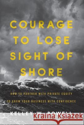 Courage to Lose Sight of Shore: How to Partner with Private Equity to Grow Your Business with Confidence Kelley W. Powell 9781544514697 Lioncrest Publishing