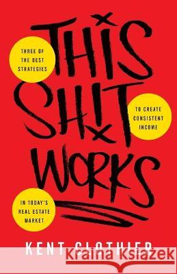 This Sh*t Works: Three of the Best Strategies to Create Consistent Income in Today's Real Estate Market Kent Clothier 9781544514857 Lioncrest Publishing