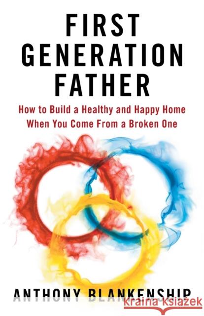 First Generation Father: How to Build a Healthy and Happy Home When You Come From a Broken One Anthony Blankenship 9781544516028 Lioncrest Publishing