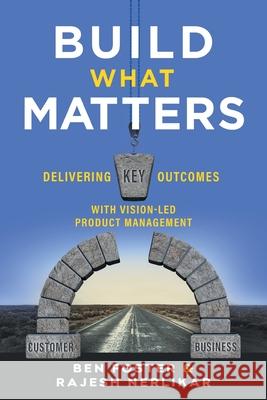 Build What Matters: Delivering Key Outcomes with Vision-Led Product Management Ben Foster Rajesh Nerlikar 9781544516172 Lioncrest Publishing