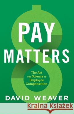 Pay Matters: The Art and Science of Employee Compensation David Weaver 9781544516684