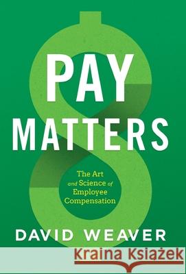 Pay Matters: The Art and Science of Employee Compensation David Weaver 9781544516691