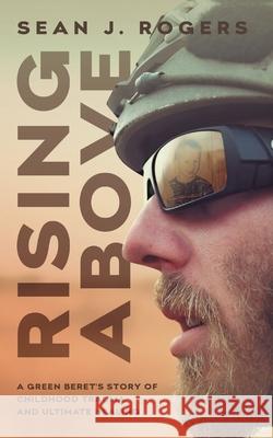 Rising Above: A Green Beret's Story of Childhood Trauma and Ultimate Healing Sean J. Rogers 9781544518435 Houndstooth Press