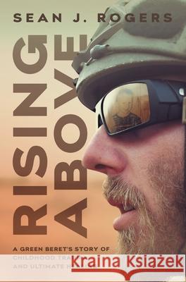 Rising Above: A Green Beret's Story of Childhood Trauma and Ultimate Healing Sean J. Rogers 9781544518442 Houndstooth Press