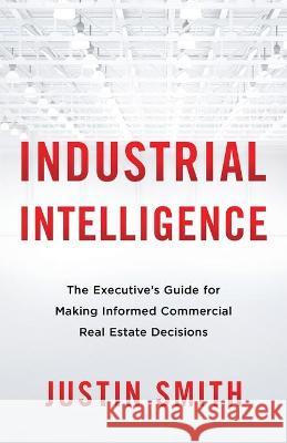 Industrial Intelligence: The Executive's Guide for Making Informed Commercial Real Estate Decisions Justin Smith 9781544519920