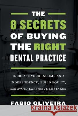 The 8 Secrets of Buying the Right Dental Practice: Increase Your Income and Independence, Build Equity, and Avoid Expensive Mistakes Fabio Oliveira 9781544523170 Houndstooth Press