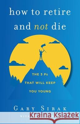 How to Retire and Not Die: The 3 Ps That Will Keep You Young Gary Sirak, Max Sirak 9781544523729