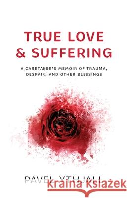 True Love and Suffering: A Caretaker's Memoir of Trauma, Despair, and Other Blessings Pavel Ythjall 9781544523958