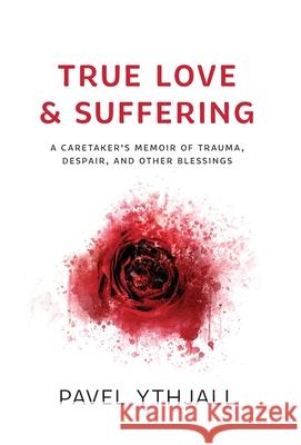 True Love and Suffering: A Caretaker's Memoir of Trauma, Despair, and Other Blessings Pavel Ythjall 9781544523965