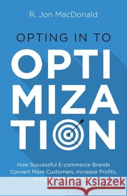 Opting in to Optimization: How Successful Ecommerce Brands Convert More Customers, Increase Profits, and Create Raving Fans R. Jon MacDonald 9781544524955 Houndstooth Press