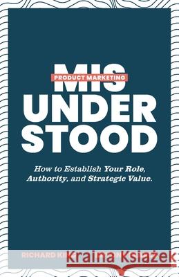 Product Marketing Misunderstood: How to Establish Your Role, Authority, and Strategic Value Richard King Bryony Pearce 9781544526607