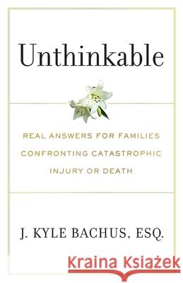 Unthinkable: Real Answers For Families Confronting Catastrophic Injury or Death J. Kyle Bachus 9781544527949 Lioncrest Publishing