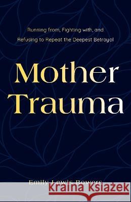 Mother Trauma: Running From, Fighting with, and Refusing to Repeat the Deepest Betrayal Emily Lewis Bowers   9781544528458