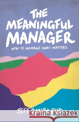 The Meaningful Manager: How to Manage What Matters Jeff Smith 9781544529462