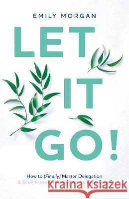 Let It Go!: How to (Finally) Master Delegation & Scale Freedom Across Your Organization Emily Morgan   9781544530659