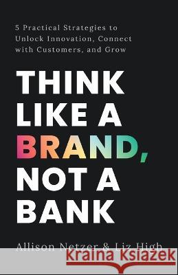Think like a Brand, Not a Bank: 5 Practical Strategies to Unlock Innovation, Connect with Customers, and Grow Allison Netzer Liz High  9781544531236 Lioncrest Publishing
