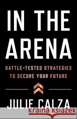 In the Arena: Battle-Tested Strategies to Secure Your Future Julie Calza 9781544531625 Lioncrest Publishing