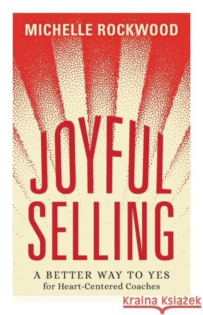 Joyful Selling: A Better Way to Yes for Heart-Centered Coaches Michelle Rockwood 9781544531731 Lioncrest Publishing