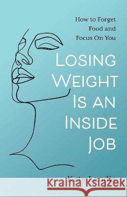 Losing Weight Is an Inside Job: How to Forget Food and Focus On You Katy Landis   9781544533629 Lioncrest Publishing