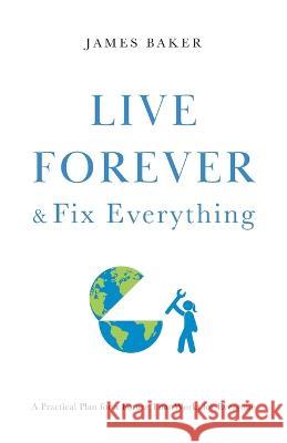 Live Forever & Fix Everything: A Practical Plan for a Future That Works for Everyone James Baker 9781544533971