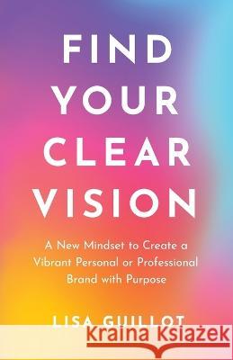 Find Your Clear Vision: A New Mindset to Create a Vibrant Personal or Professional Brand with Purpose Lisa Guillot 9781544536408 Lioncrest Publishing